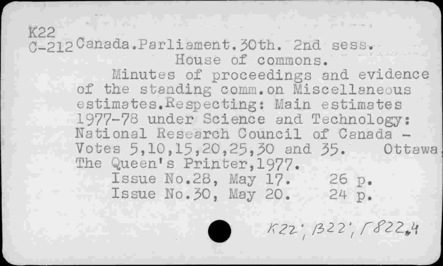 ﻿C-212Canada.Parliament.30th. 2nd sess.-House of commons.
Minutes of proceedings and evidence of the standing comm.on Miscellaneous estimates.Respecting: Main estimates 1977-78 under Science and Technology: National Research Council of Canada -Votes 5,10,15,20,25,30 and 35« Ottawa The Queen’s Printer,1977.
Issue No.2S, May 17.	26 p.
Issue No.30, May 20.	24 p.
/fez-' /322; AZ223